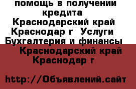 помощь в получении кредита - Краснодарский край, Краснодар г. Услуги » Бухгалтерия и финансы   . Краснодарский край,Краснодар г.